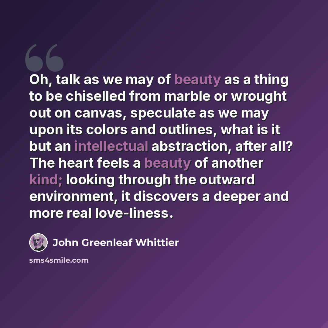 “Oh, talk as we may of beauty as a thing to be chiselled from marble or wrought out on canvas, speculate as we may upon its colors and outlines, what is it but an intellectual abstraction, after all? The heart feels a beauty of another kind; looking through the outward environment, it discovers a…” quote by John Greenleaf Whittier