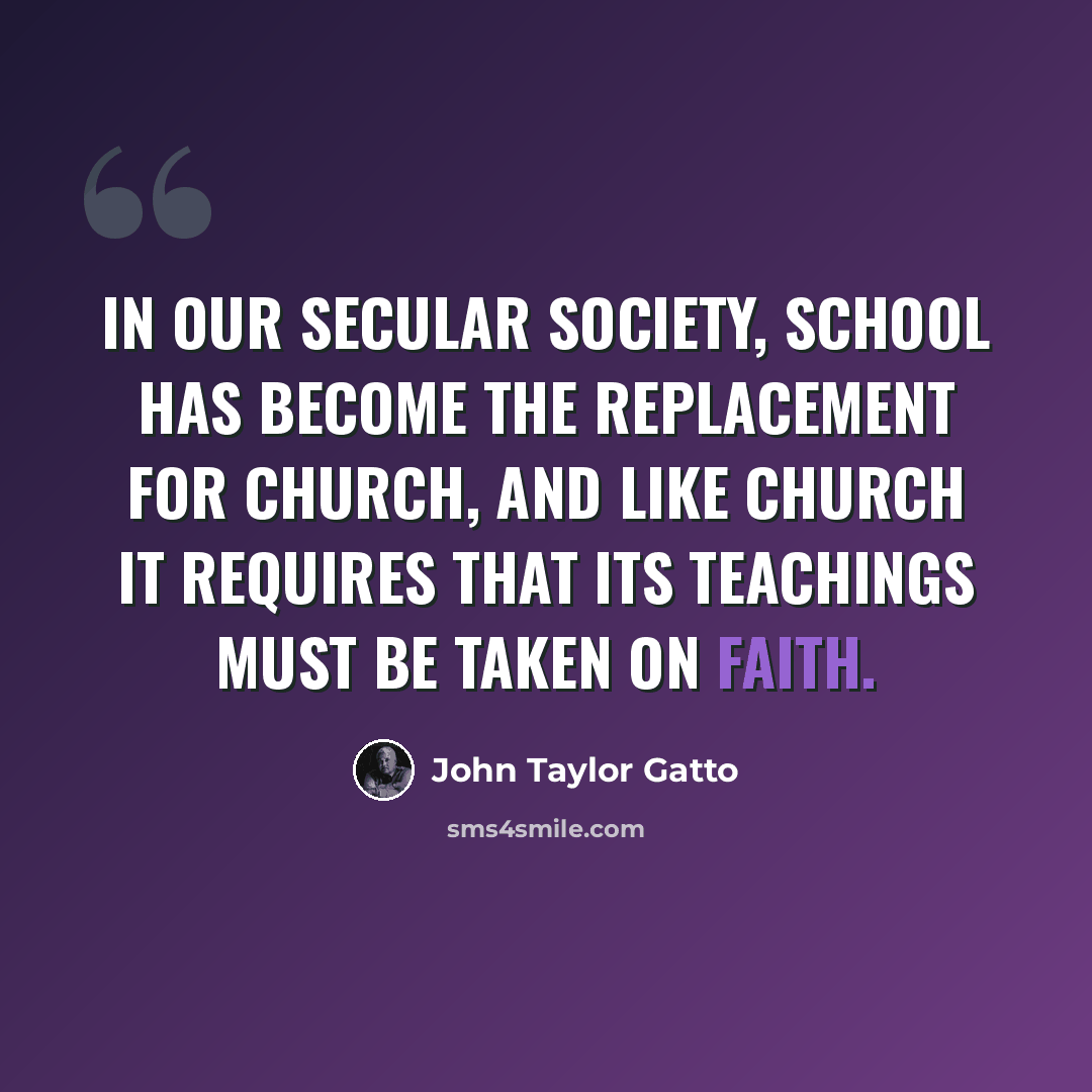 “In our secular society, school has become the replacement for church, and like church it requires that its teachings must be taken on faith.” quote by John Taylor Gatto