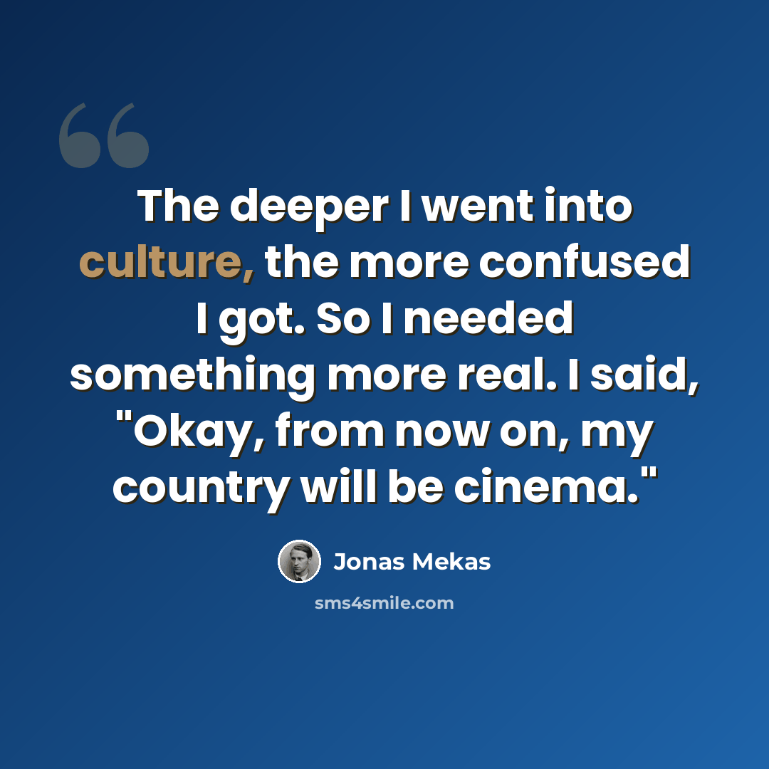 “The deeper I went into culture, the more confused I got. So I needed something more real. I said, "Okay, from now on, my country will be cinema."” quote by Jonas Mekas