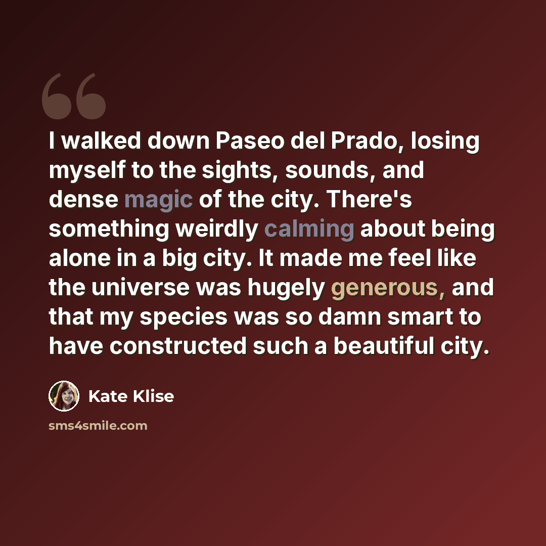 “I walked down Paseo del Prado, losing myself to the sights, sounds, and dense magic of the city. There's something weirdly calming about being alone in a big city. It made me feel like the universe was hugely generous, and that my species was so damn smart to have constructed such a beautiful city.” quote by Kate Klise