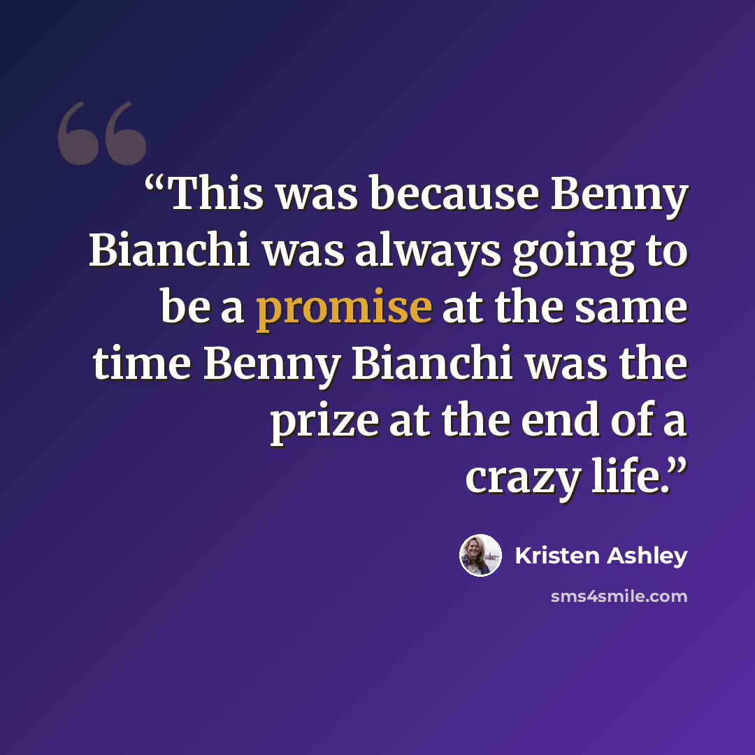 “This was because Benny Bianchi was always going to be a promise at the same time Benny Bianchi was the prize at the end of a crazy life.” quote by Kristen Ashley