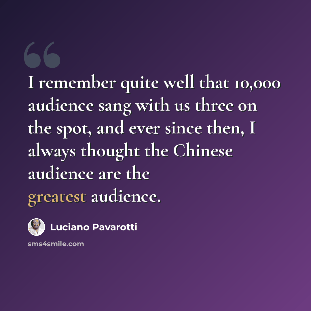 “I remember quite well that 10,000 audience sang with us three on the spot, and ever since then, I always thought the Chinese audience are the greatest audience.” quote by Luciano Pavarotti