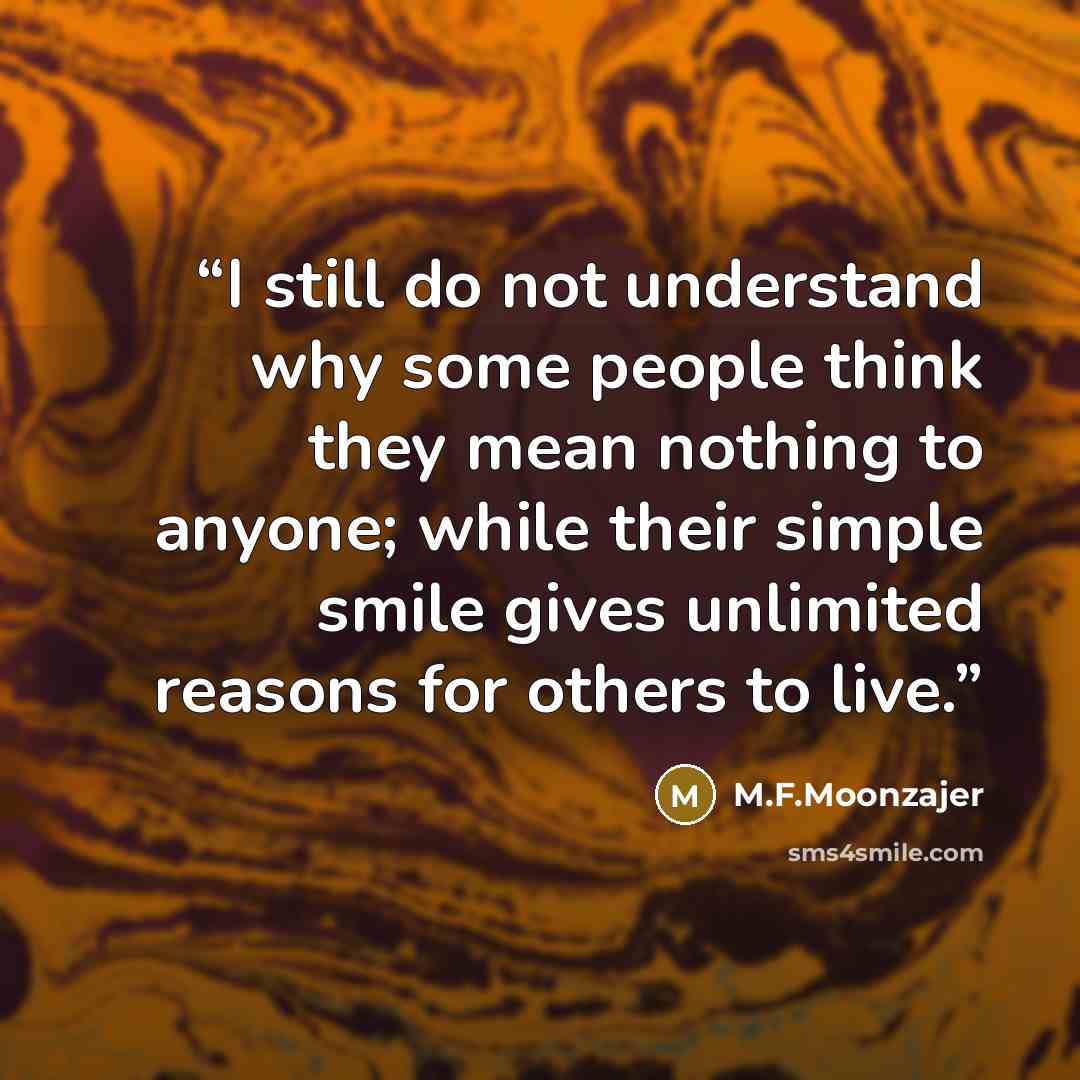 “I still do not understand why some people think they mean nothing to anyone; while their simple smile gives unlimited reasons for others to live.” quote by M.F.Moonzajer