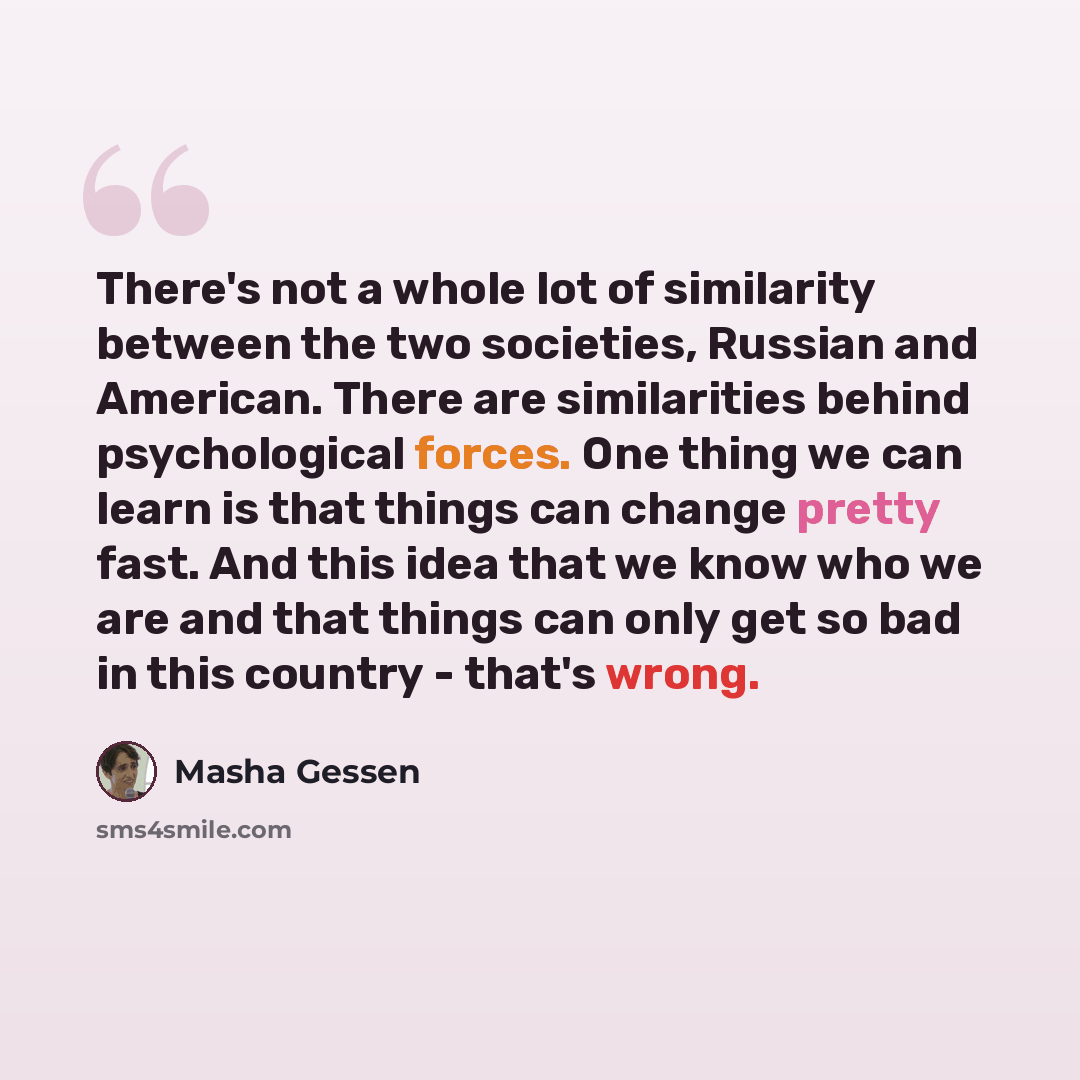 “There's not a whole lot of similarity between the two societies, Russian and American. There are similarities behind psychological forces. One thing we can learn is that things can change pretty fast. And this idea that we know who we are and that things can only get so bad in this country…” quote by Masha Gessen