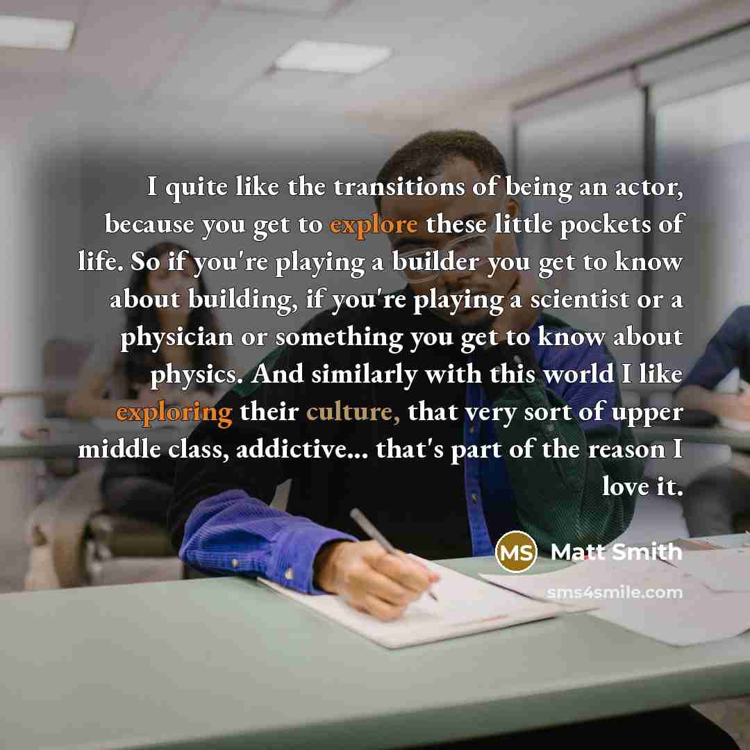 “I quite like the transitions of being an actor, because you get to explore these little pockets of life. So if you're playing a builder you get to know about building, if you're playing a scientist or a physician or something you get to know about physics. And similarly with this world I like…” quote by Matt Smith