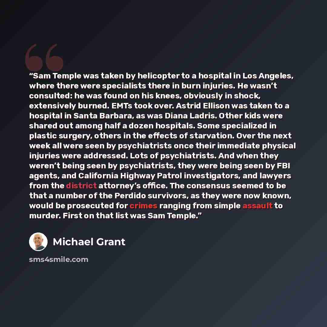 “Sam Temple was taken by helicopter to a hospital in Los Angeles, where there were specialists there in burn injuries. He wasn’t consulted: he was found on his knees, obviously in shock, extensively burned. EMTs took over. Astrid Ellison was taken to a hospital in Santa Barbara, as was Diana…” quote by Michael Grant