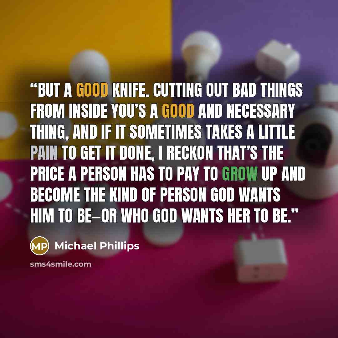 “But a good knife. Cutting out bad things from inside you’s a good and necessary thing, and if it sometimes takes a little pain to get it done, I reckon that’s the price a person has to pay to grow up and become the kind of person God wants him to be—or who God wants her to be.” quote by Michael Phillips