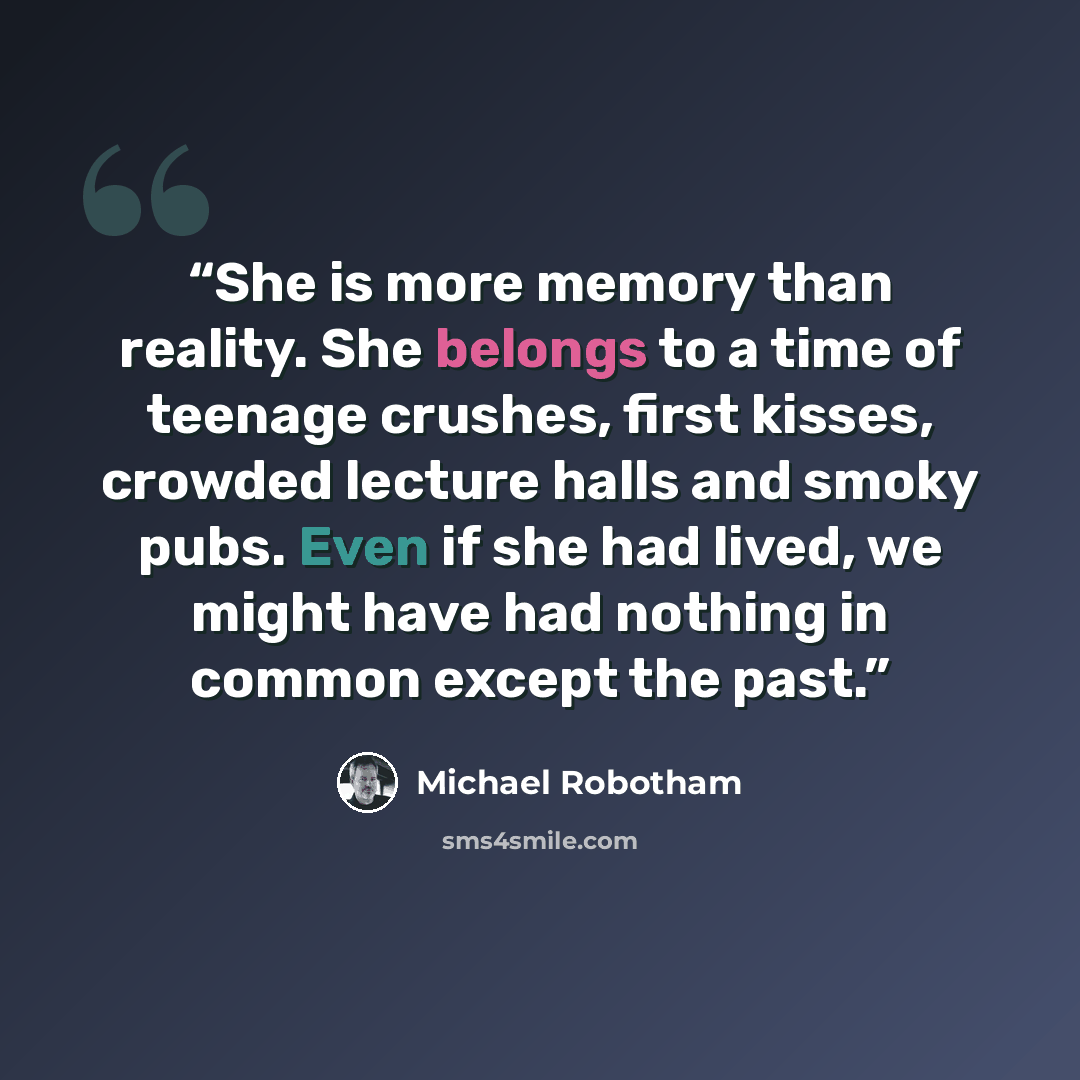 “She is more memory than reality. She belongs to a time of teenage crushes, first kisses, crowded lecture halls and smoky pubs. Even if she had lived, we might have had nothing in common except the past.” quote by Michael Robotham