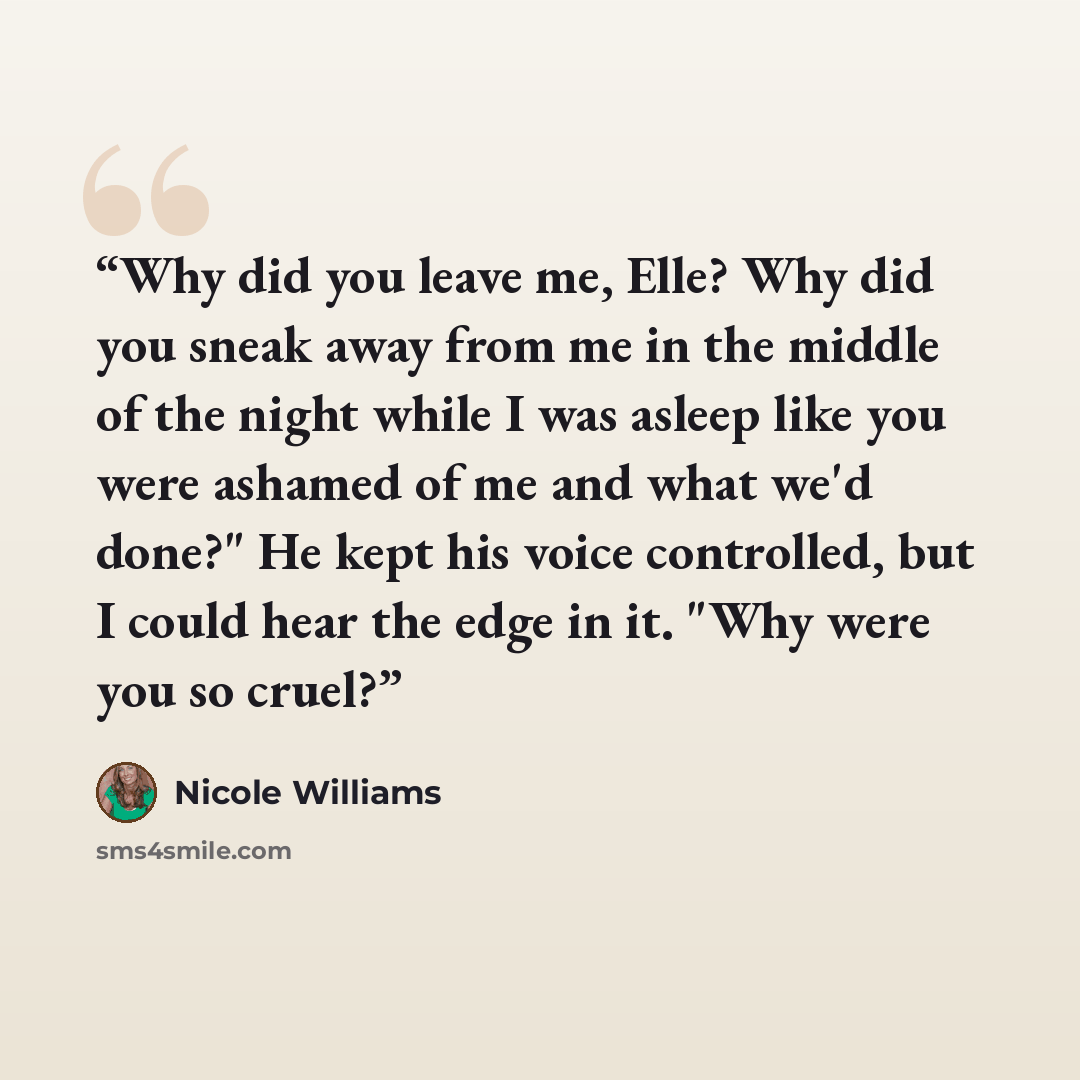 “Why did you leave me, Elle? Why did you sneak away from me in the middle of the night while I was asleep like you were ashamed of me and what we'd done?" He kept his voice controlled, but I could hear the edge in it. "Why were you so cruel?” quote by Nicole Williams