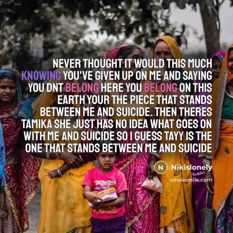 “Never thought it would this much knowing you've given up on me and saying you dnt belong here you belong on this earth your the piece that stands between me and suicide. then theres tamika she just has no idea what goes on with me and suicide so I guess tayy is the one that stands between me and…” quote by Nikislonely
