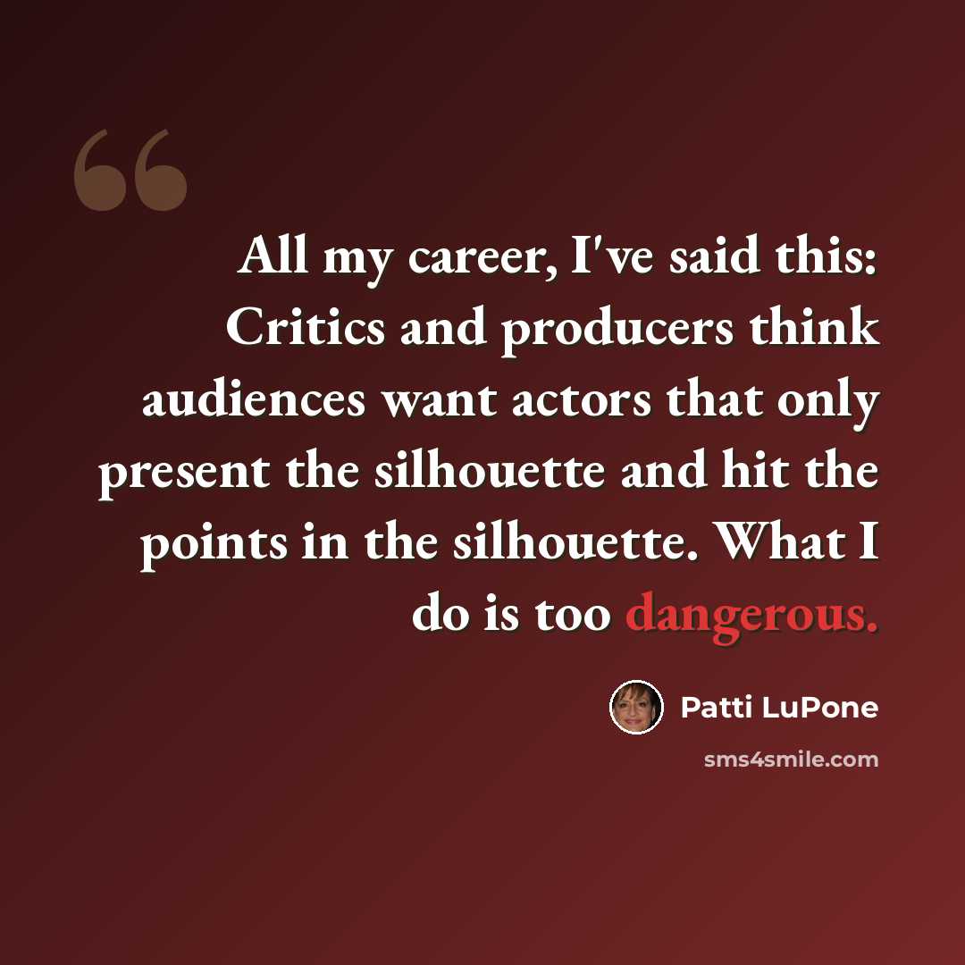 “All my career, I've said this: Critics and producers think audiences want actors that only present the silhouette and hit the points in the silhouette. What I do is too dangerous.” quote by Patti LuPone