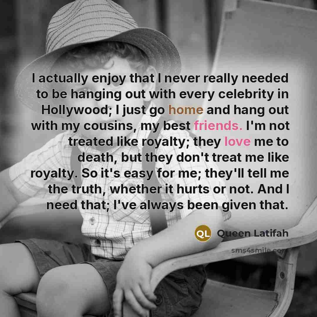 “I actually enjoy that I never really needed to be hanging out with every celebrity in Hollywood; I just go home and hang out with my cousins, my best friends. I'm not treated like royalty; they love me to death, but they don't treat me like royalty. So it's easy for me; they'll tell me the truth…” quote by Queen Latifah