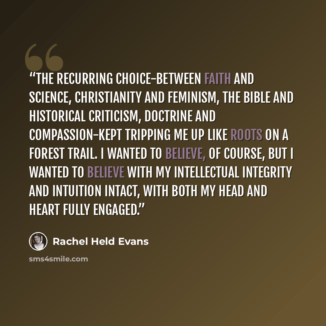“The recurring choice-between faith and science, Christianity and feminism, the Bible and historical criticism, doctrine and compassion-kept tripping me up like roots on a forest trail. I wanted to believe, of course, but I wanted to believe with my intellectual integrity and intuition intact, with…” quote by Rachel Held Evans