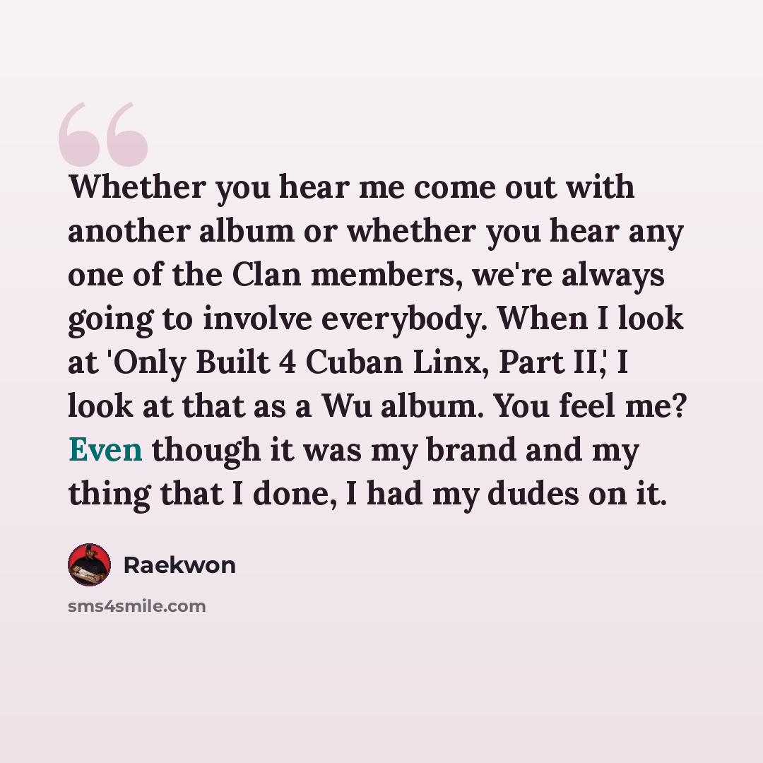 “Whether you hear me come out with another album or whether you hear any one of the Clan members, we're always going to involve everybody. When I look at 'Only Built 4 Cuban Linx, Part II,' I look at that as a Wu album. You feel me? Even though it was my brand and my thing that I done, I had my…” quote by Raekwon