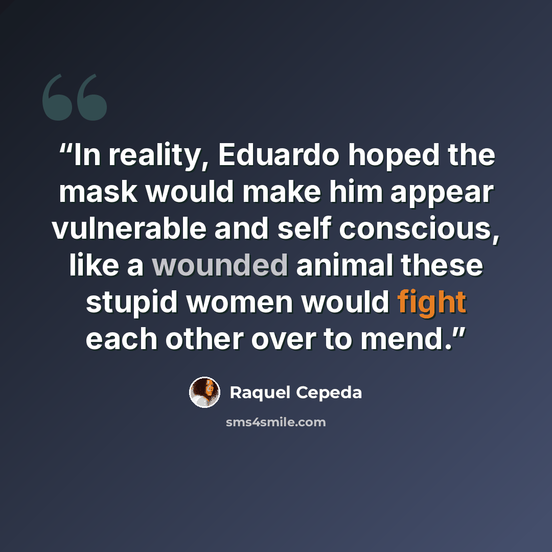 “In reality, Eduardo hoped the mask would make him appear vulnerable and self conscious, like a wounded animal these stupid women would fight each other over to mend.” quote by Raquel Cepeda