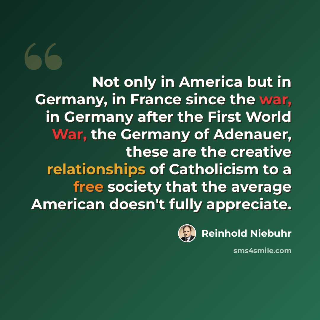 “Not only in America but in Germany, in France since the war, in Germany after the First World War, the Germany of Adenauer, these are the creative relationships of Catholicism to a free society that the average American doesn't fully appreciate.” quote by Reinhold Niebuhr