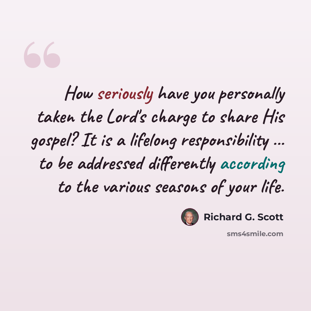 “How seriously have you personally taken the Lord's charge to share His gospel? It is a lifelong responsibility ... to be addressed differently according to the various seasons of your life.” quote by Richard G. Scott
