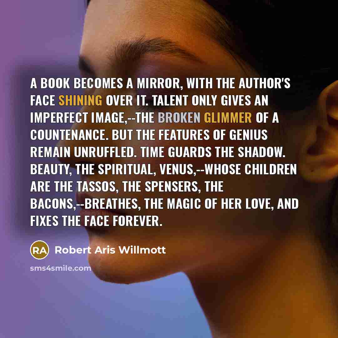 “A book becomes a mirror, with the author's face shining over it. Talent only gives an imperfect image,--the broken glimmer of a countenance. But the features of genius remain unruffled. Time guards the shadow. Beauty, the spiritual, Venus,--whose children are the Tassos, the Spensers, the…” quote by Robert Aris Willmott