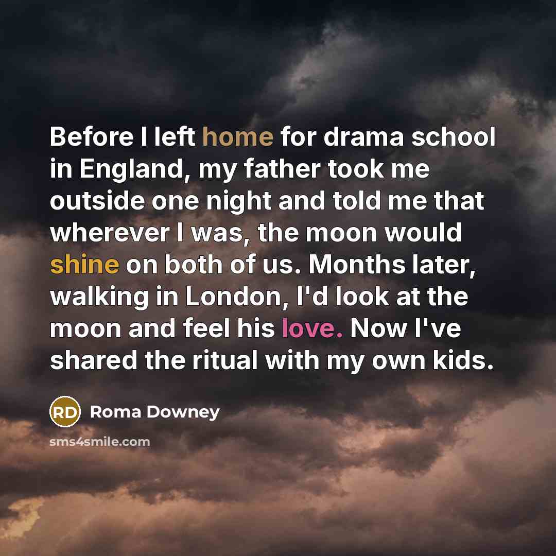 “Before I left home for drama school in England, my father took me outside one night and told me that wherever I was, the moon would shine on both of us. Months later, walking in London, I'd look at the moon and feel his love. Now I've shared the ritual with my own kids.” quote by Roma Downey