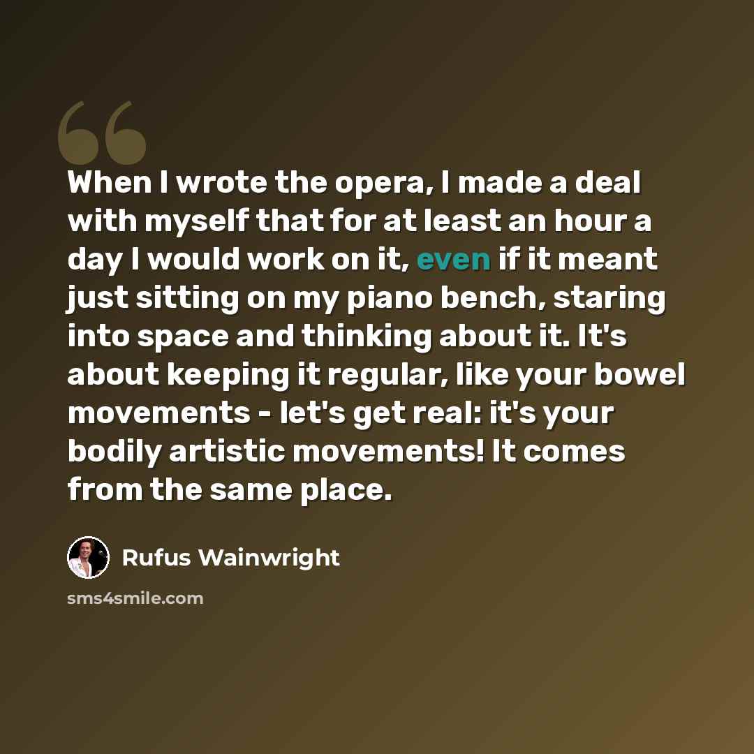 “When I wrote the opera, I made a deal with myself that for at least an hour a day I would work on it, even if it meant just sitting on my piano bench, staring into space and thinking about it. It's about keeping it regular, like your bowel movements - let's get real: it's your bodily artistic…” quote by Rufus Wainwright