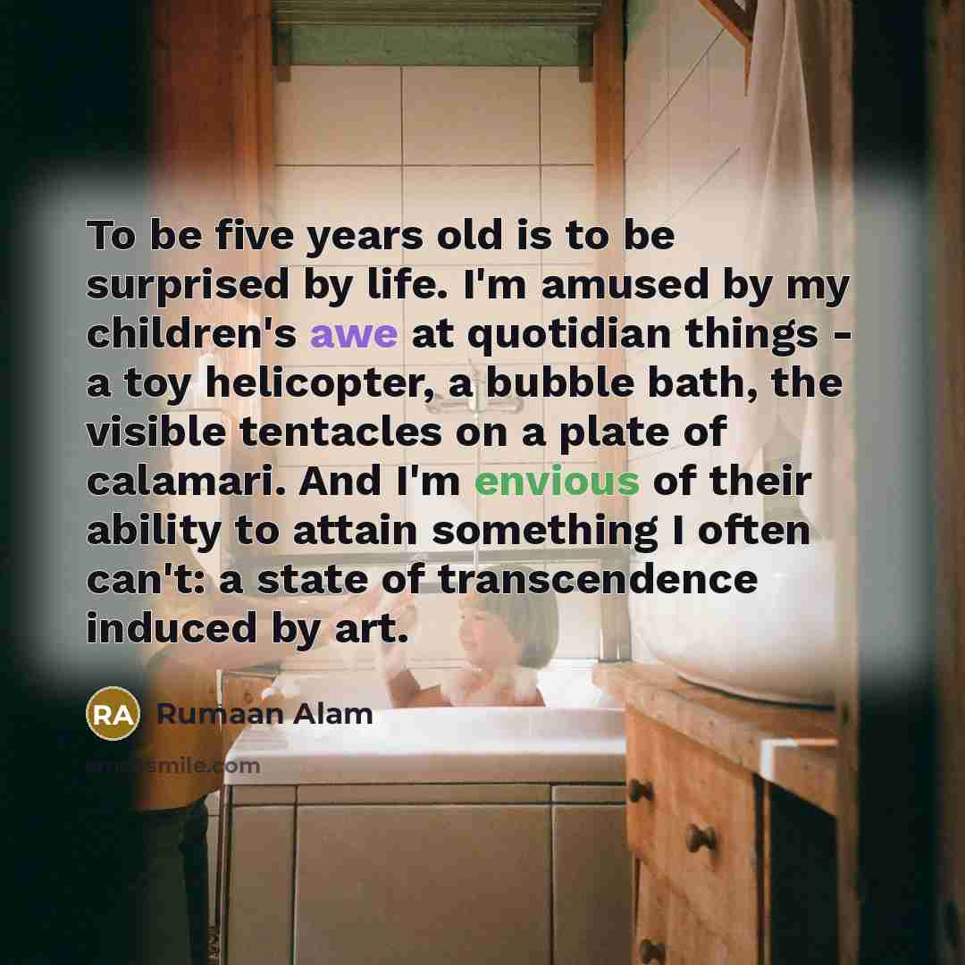 “To be five years old is to be surprised by life. I'm amused by my children's awe at quotidian things - a toy helicopter, a bubble bath, the visible tentacles on a plate of calamari. And I'm envious of their ability to attain something I often can't: a state of transcendence induced by art.” quote by Rumaan Alam