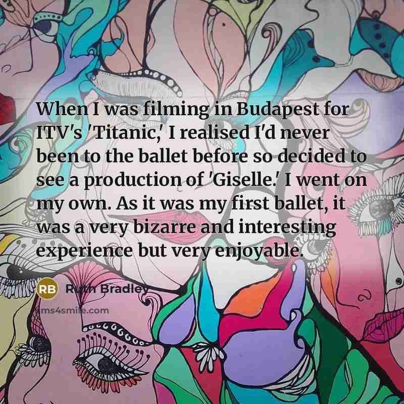 “When I was filming in Budapest for ITV's 'Titanic,' I realised I'd never been to the ballet before so decided to see a production of 'Giselle.' I went on my own. As it was my first ballet, it was a very bizarre and interesting experience but very enjoyable.” quote by Ruth Bradley