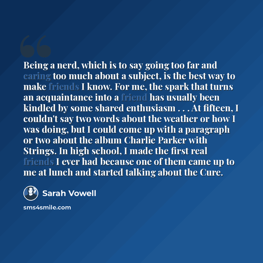 “Being a nerd, which is to say going too far and caring too much about a subject, is the best way to make friends I know. For me, the spark that turns an acquaintance into a friend has usually been kindled by some shared enthusiasm . . . At fifteen, I couldn't say two words about the weather or how…” quote by Sarah Vowell
