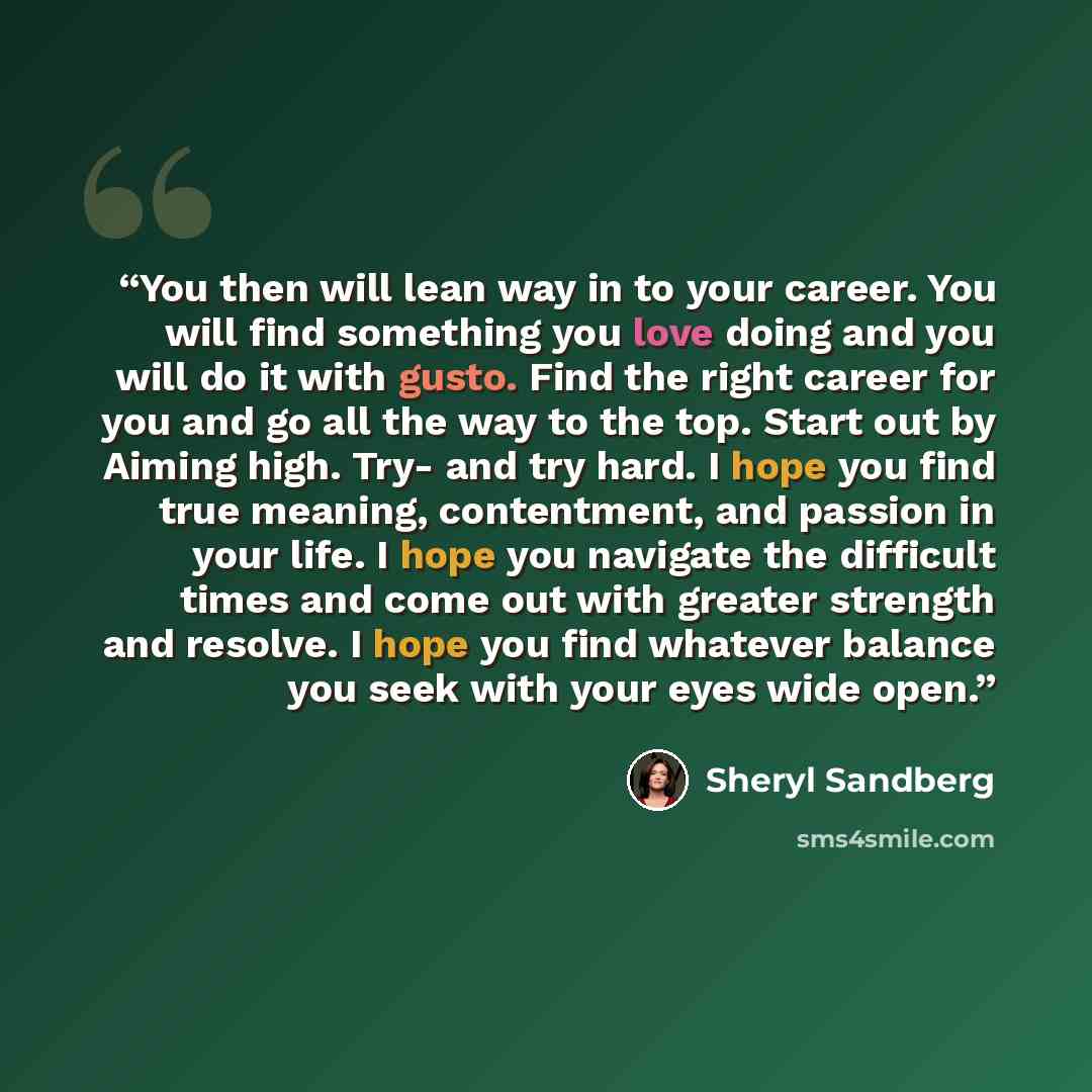 “You then will lean way in to your career. You will find something you love doing and you will do it with gusto. Find the right career for you and go all the way to the top. Start out by Aiming high. Try- and try hard. I hope you find true meaning, contentment, and passion in your life. I hope you…” quote by Sheryl Sandberg
