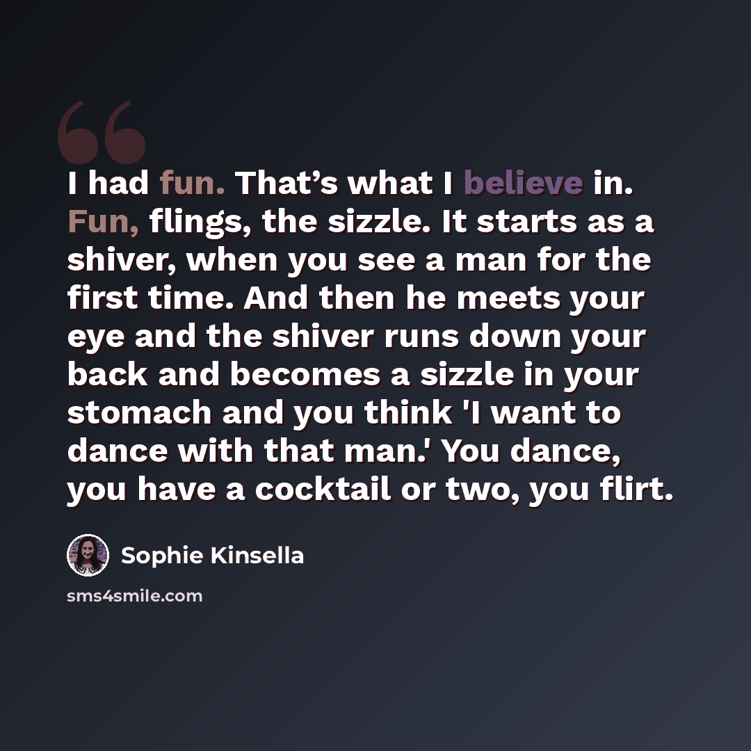 “I had fun. That’s what I believe in. Fun, flings, the sizzle. It starts as a shiver, when you see a man for the first time. And then he meets your eye and the shiver runs down your back and becomes a sizzle in your stomach and you think 'I want to dance with that man.' You dance, you have a…” quote by Sophie Kinsella