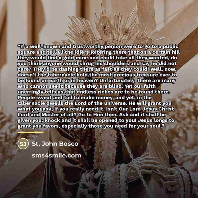 “If a well-known and trustworthy person were to go to a public square and tell all the idlers loitering there that on a certain hill they would find a gold mine and could take all they wanted, do you think anyone would shrug his shoulders and say he did not care? They’d be dashing there as fast as…” quote by St. John Bosco