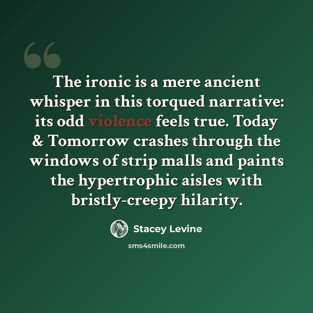 “The ironic is a mere ancient whisper in this torqued narrative: its odd violence feels true. Today & Tomorrow crashes through the windows of strip malls and paints the hypertrophic aisles with bristly-creepy hilarity.” quote by Stacey Levine