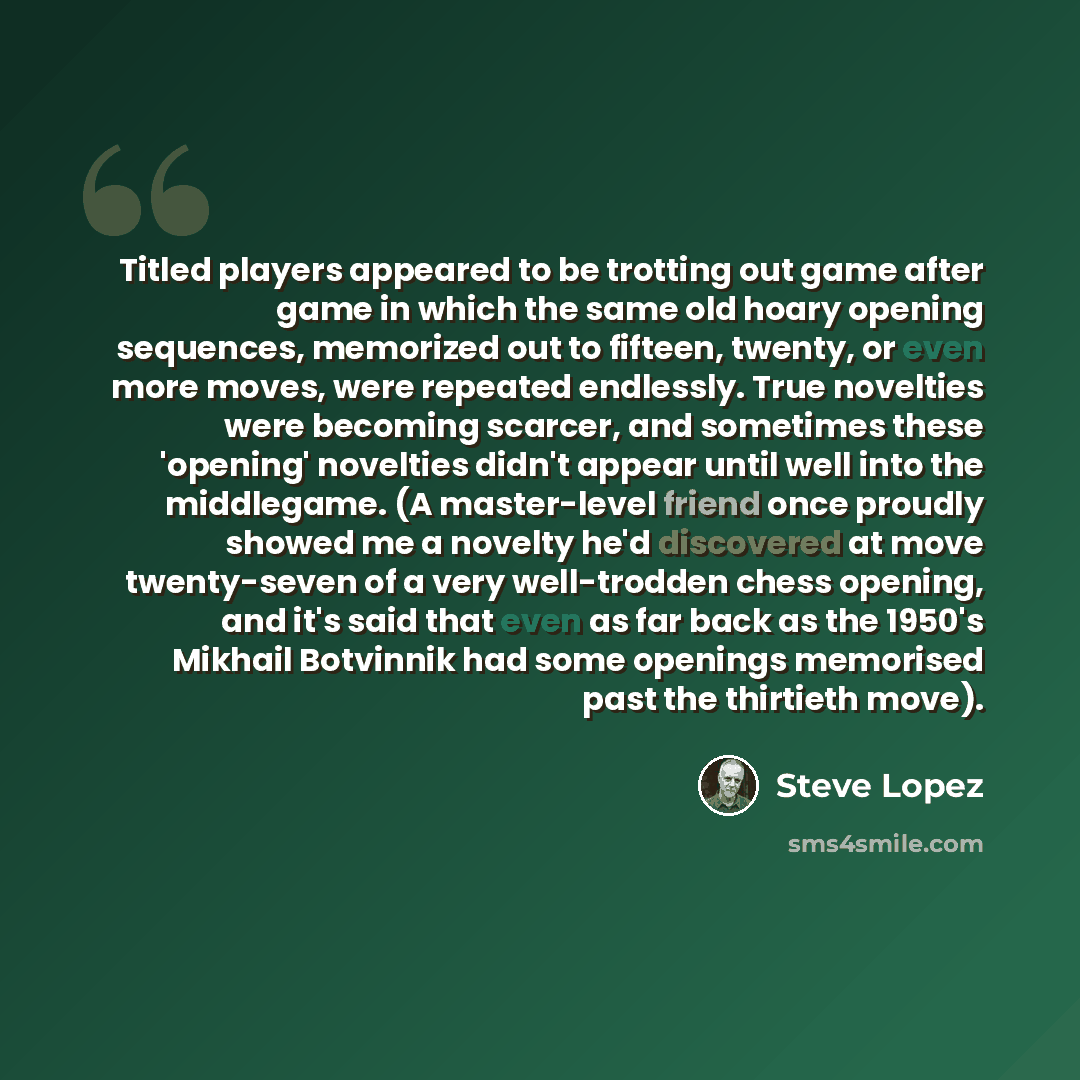 “Titled players appeared to be trotting out game after game in which the same old hoary opening sequences, memorized out to fifteen, twenty, or even more moves, were repeated endlessly. True novelties were becoming scarcer, and sometimes these 'opening' novelties didn't appear until well into the…” quote by Steve Lopez