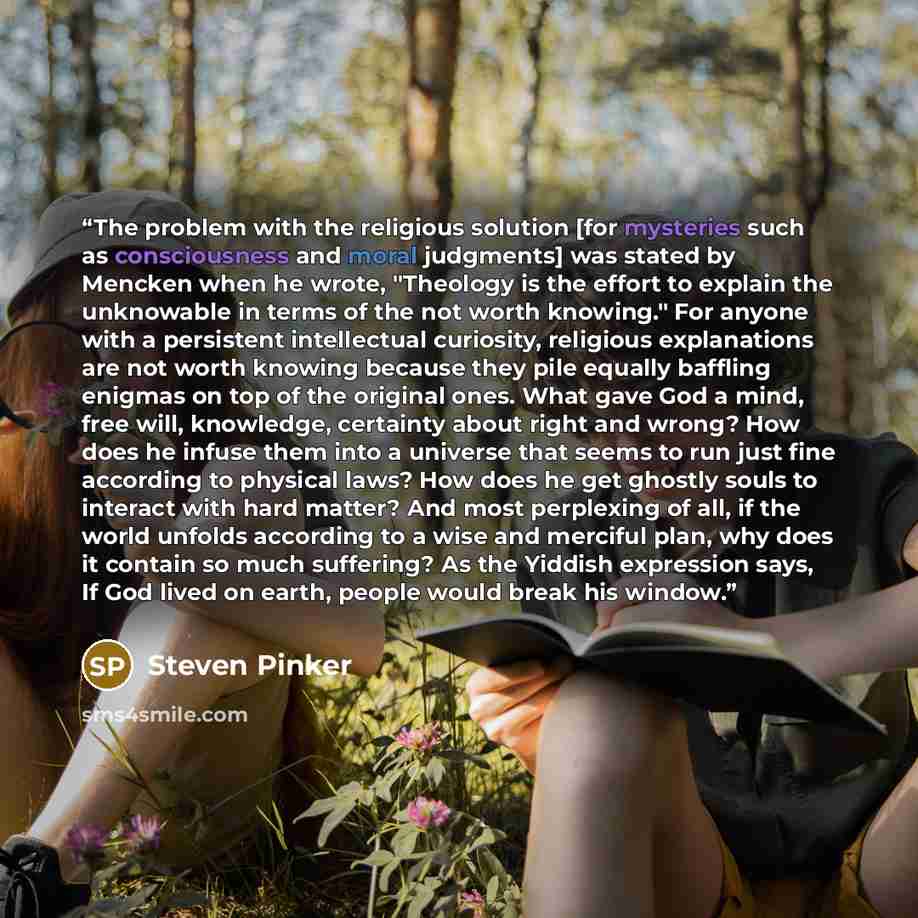“The problem with the religious solution [for mysteries such as consciousness and moral judgments] was stated by Mencken when he wrote, "Theology is the effort to explain the unknowable in terms of the not worth knowing." For anyone with a persistent intellectual curiosity, religious explanations…” quote by Steven Pinker