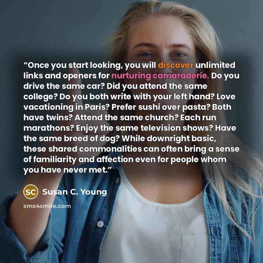“Once you start looking, you will discover unlimited links and openers for nurturing camaraderie. Do you drive the same car? Did you attend the same college? Do you both write with your left hand? Love vacationing in Paris? Prefer sushi over pasta? Both have twins? Attend the same church? Each run…” quote by Susan C. Young