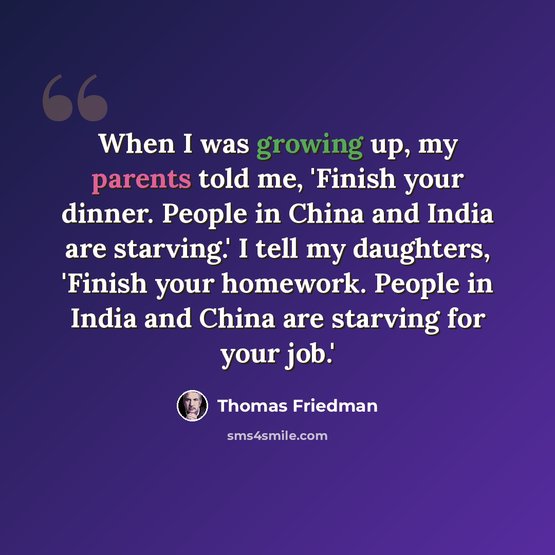 “When I was growing up, my parents told me, 'Finish your dinner. People in China and India are starving.' I tell my daughters, 'Finish your homework. People in India and China are starving for your job.'” quote by Thomas Friedman