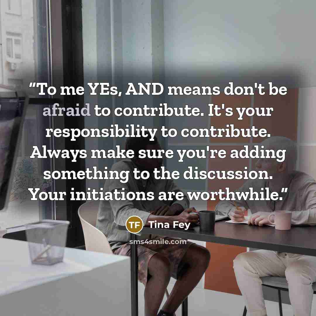 “To me YEs, AND means don't be afraid to contribute. It's your responsibility to contribute. Always make sure you're adding something to the discussion. Your initiations are worthwhile.” quote by Tina Fey