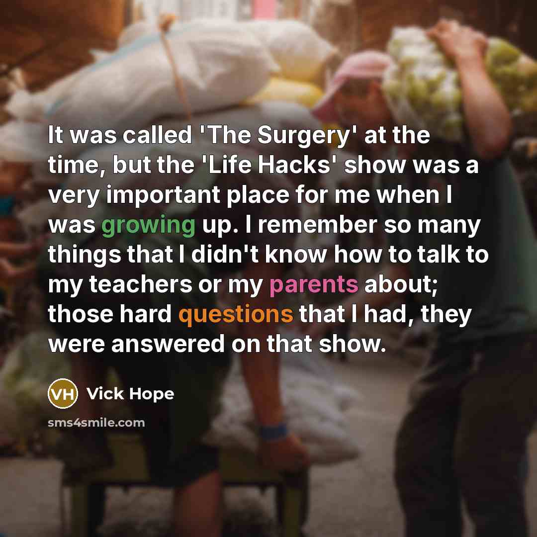 “It was called 'The Surgery' at the time, but the 'Life Hacks' show was a very important place for me when I was growing up. I remember so many things that I didn't know how to talk to my teachers or my parents about; those hard questions that I had, they were answered on that show.” quote by Vick Hope