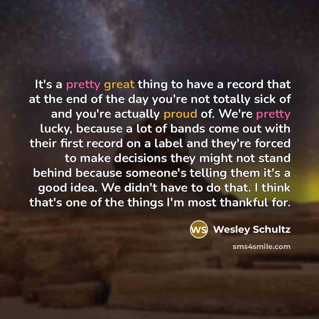 “It's a pretty great thing to have a record that at the end of the day you're not totally sick of and you're actually proud of. We're pretty lucky, because a lot of bands come out with their first record on a label and they're forced to make decisions they might not stand behind because someone's…” quote by Wesley Schultz