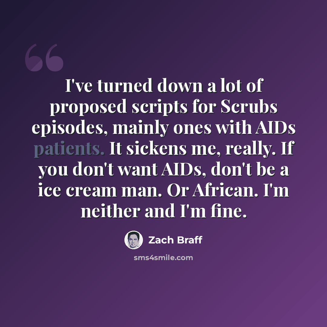 “I've turned down a lot of proposed scripts for Scrubs episodes, mainly ones with AIDs patients. It sickens me, really. If you don't want AIDs, don't be a ice cream man. Or African. I'm neither and I'm fine.” quote by Zach Braff