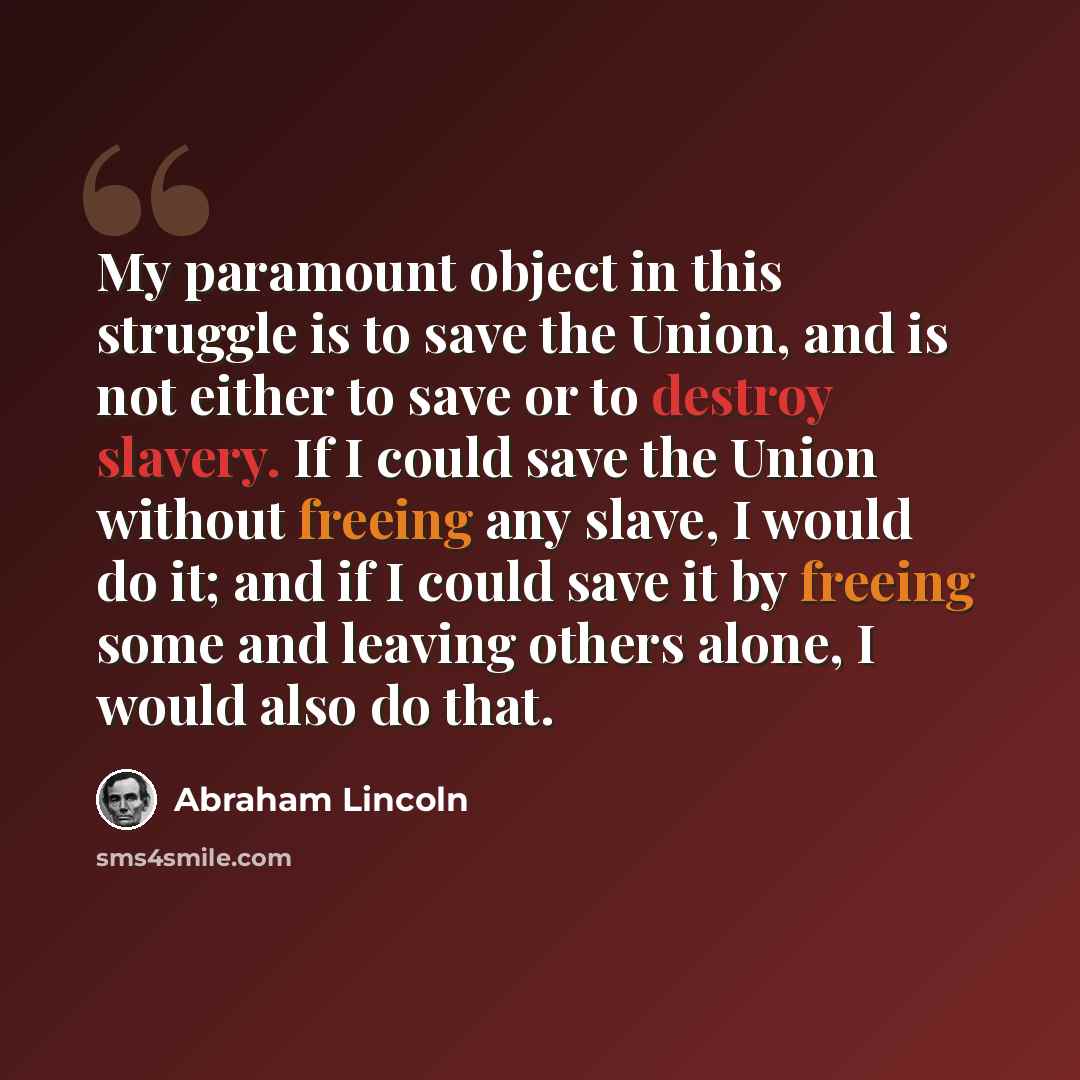 “My paramount object in this struggle is to save the Union, and is not either to save or to destroy slavery. If I could save the Union without freeing any slave, I would do it; and if I could save it by freeing some and leaving others alone, I would also do that.” quote by Abraham Lincoln