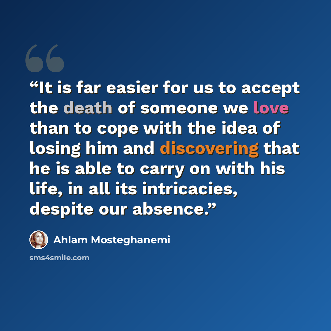 “It is far easier for us to accept the death of someone we love than to cope with the idea of losing him and discovering that he is able to carry on with his life, in all its intricacies, despite our absence.” quote by Ahlam Mosteghanemi