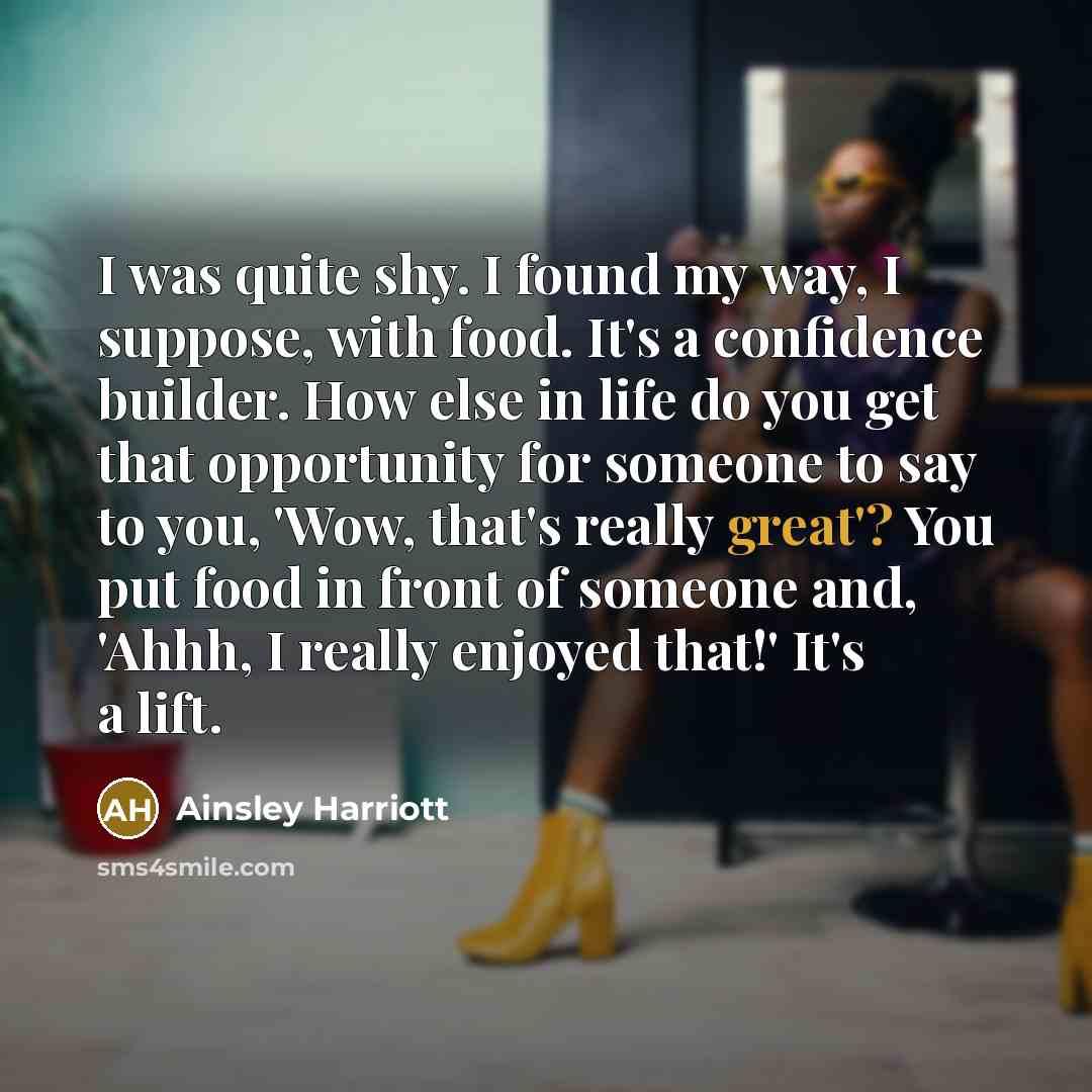 “I was quite shy. I found my way, I suppose, with food. It's a confidence builder. How else in life do you get that opportunity for someone to say to you, 'Wow, that's really great'? You put food in front of someone and, 'Ahhh, I really enjoyed that!' It's a lift.” quote by Ainsley Harriott