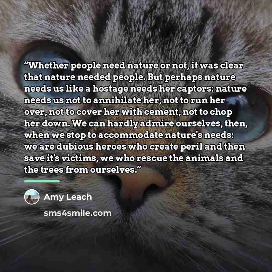 “Whether people need nature or not, it was clear that nature needed people. But perhaps nature needs us like a hostage needs her captors: nature needs us not to annihilate her, not to run her over, not to cover her with cement, not to chop her down. We can hardly admire ourselves, then, when we…” quote by Amy Leach