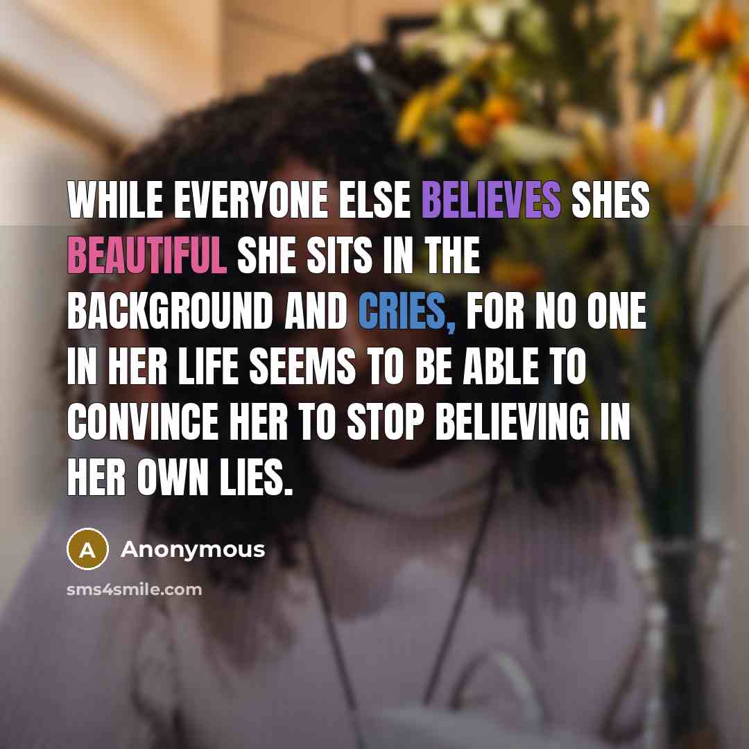 “While everyone else believes shes beautiful she sits in the background and cries, for no one in her life seems to be able to convince her to stop believing in her own lies.” quote by Anonymous