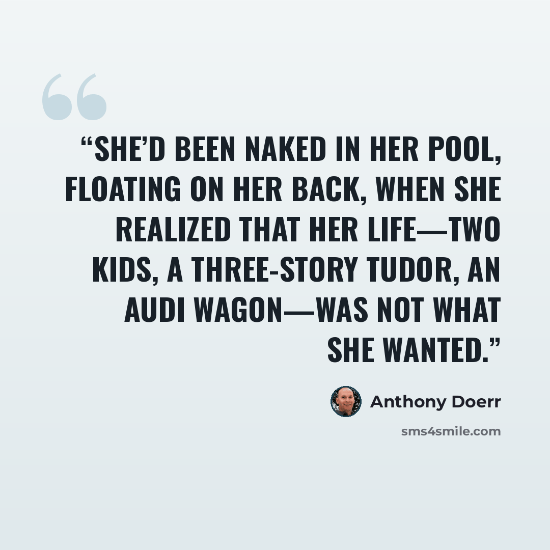 “She’d been naked in her pool, floating on her back, when she realized that her life—two kids, a three-story Tudor, an Audi wagon—was not what she wanted.” quote by Anthony Doerr