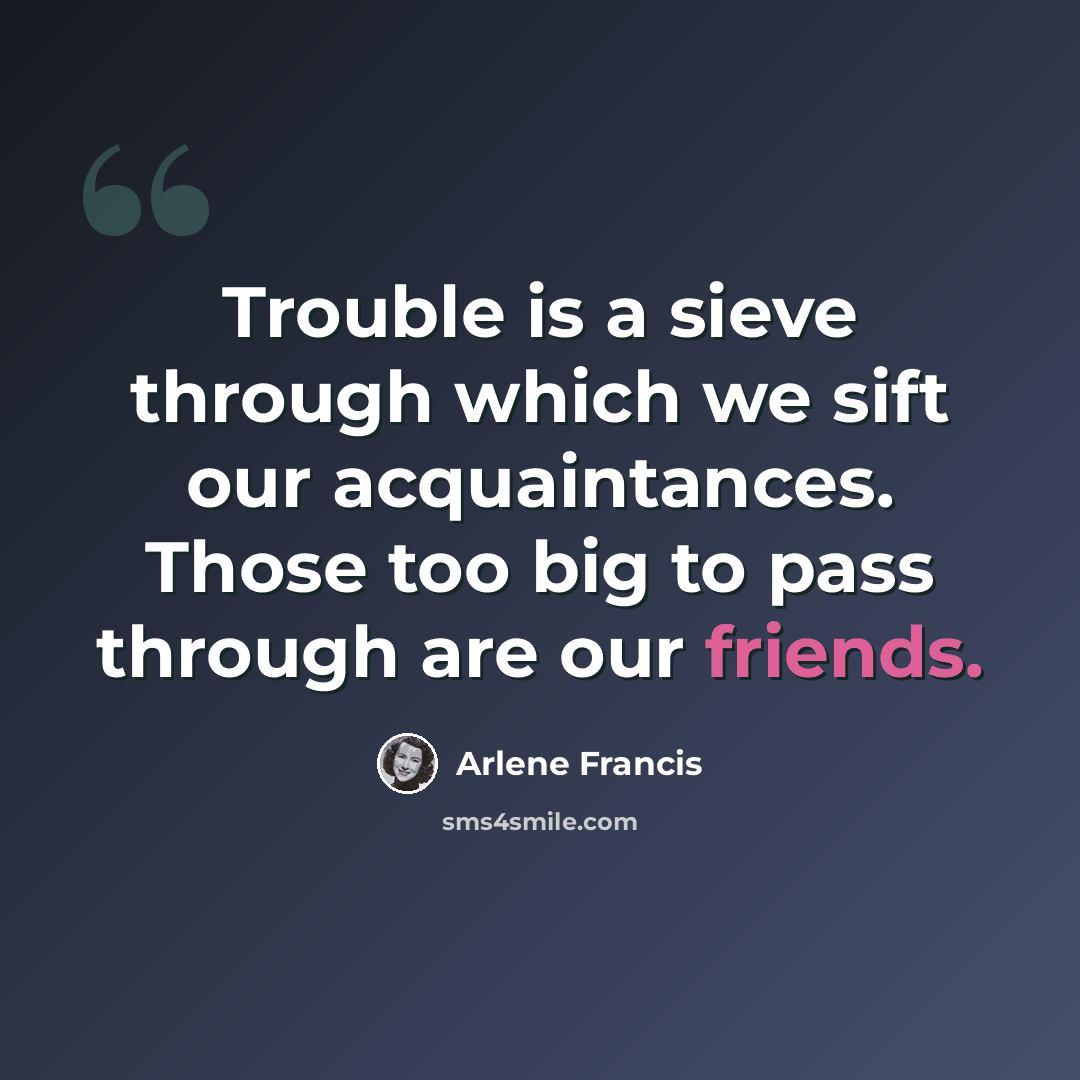 “Trouble is a sieve through which we sift our acquaintances. Those too big to pass through are our friends.” quote by Arlene Francis
