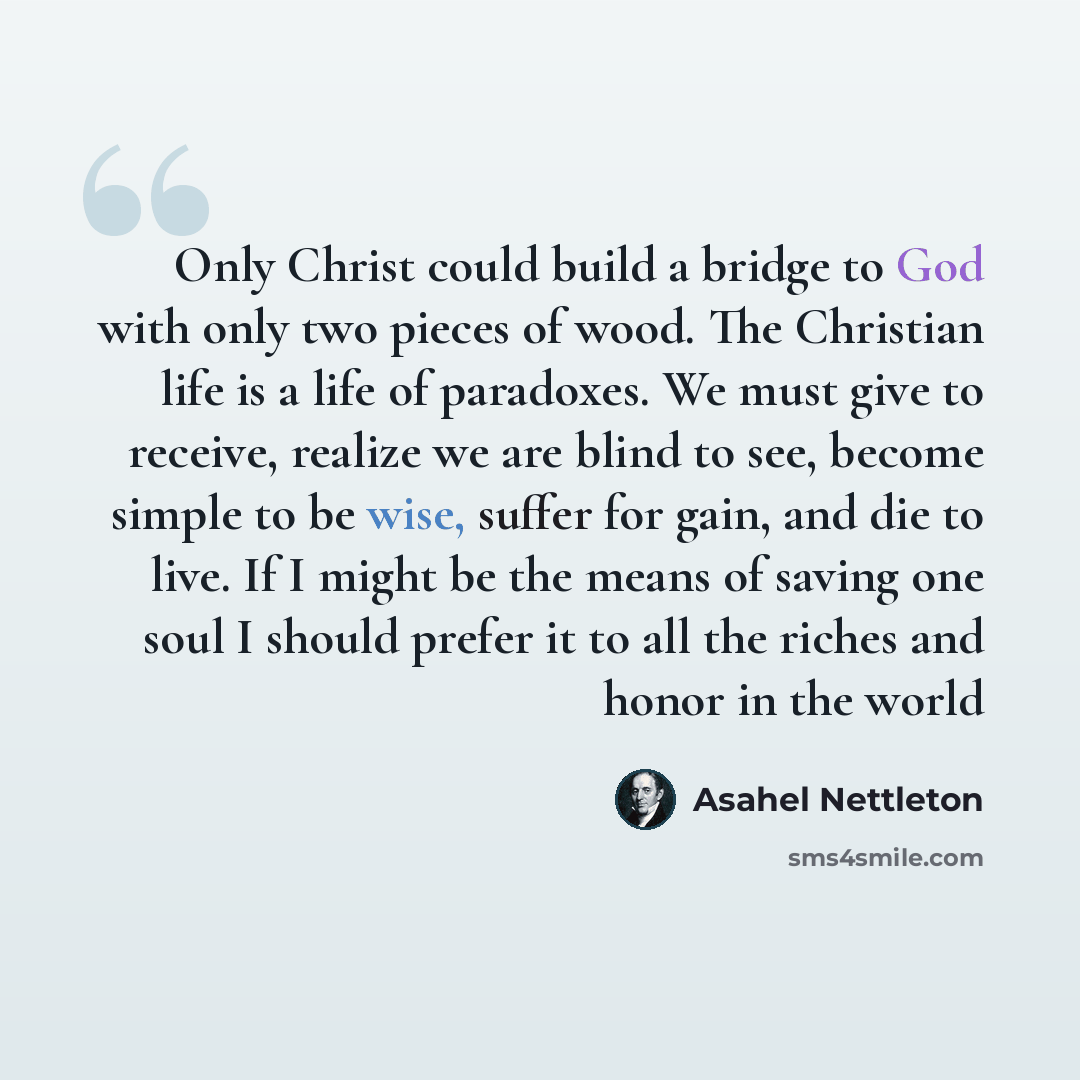 “Only Christ could build a bridge to God with only two pieces of wood. The Christian life is a life of paradoxes. We must give to receive, realize we are blind to see, become simple to be wise, suffer for gain, and die to live. If I might be the means of saving one soul I should prefer it to all…” quote by Asahel Nettleton