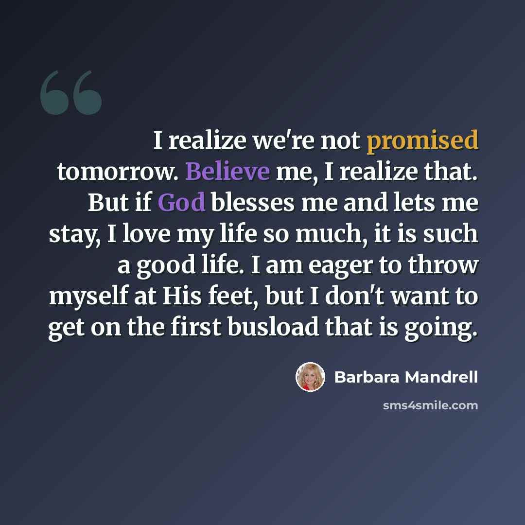“I realize we're not promised tomorrow. Believe me, I realize that. But if God blesses me and lets me stay, I love my life so much, it is such a good life. I am eager to throw myself at His feet, but I don't want to get on the first busload that is going.” quote by Barbara Mandrell