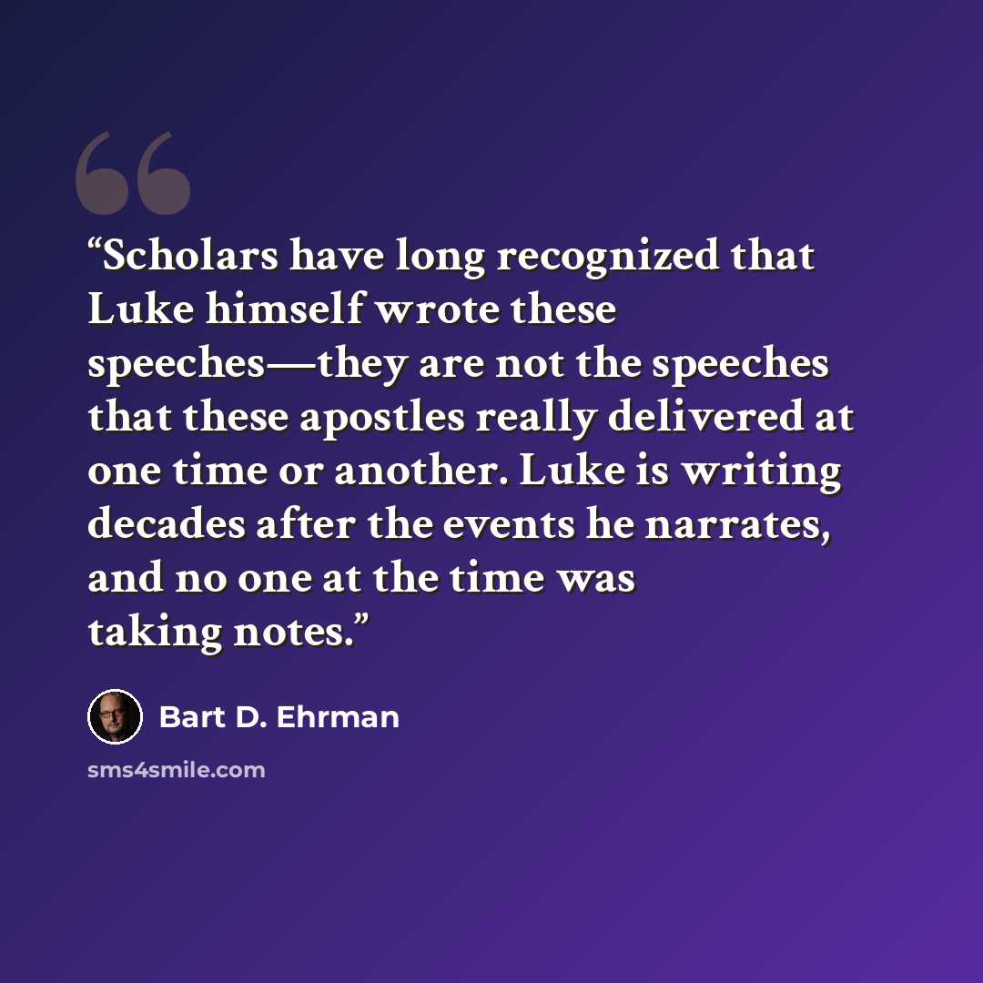 “Scholars have long recognized that Luke himself wrote these speeches—they are not the speeches that these apostles really delivered at one time or another. Luke is writing decades after the events he narrates, and no one at the time was taking notes.” quote by Bart D. Ehrman