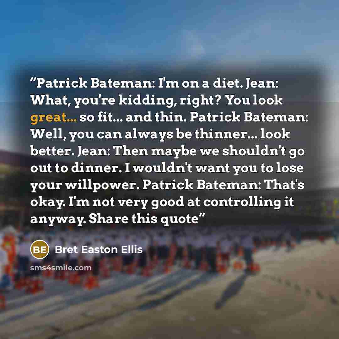 “Patrick Bateman: I'm on a diet. Jean: What, you're kidding, right? You look great... so fit... and thin. Patrick Bateman: Well, you can always be thinner... look better. Jean: Then maybe we shouldn't go out to dinner. I wouldn't want you to lose your willpower. Patrick Bateman: That's okay. I'm…” quote by Bret Easton Ellis